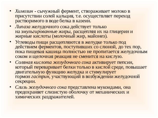 Химозин   -  сычужный фермент, створаживает молоко в присутствии солей кальция, т.е. осуществляет переход растворимого в воде белка в казеин. Липаза   желудочного сока действует только на  эмульгированны е жиры, расщепляя их на глицерин и жирные кислоты (молочный жир, майонез). Углеводы пищи расщепляются в желудке только под действием ферментов, поступивших со слюной, до тех пор, пока пищевая кашица полностью не пропитается желудочным соком и щелочная реакция не сменится на кислую. Соляная кислота желудочного сока   активирует пепсин, который переваривает белки только в кислой среде, повышает двигательную функцию желудка и стимулирует гормон  гастрин , участвующий в возбуждении желудочной секреции. Слизь желудочного сока   представлена мукоидами, она предохраняет слизистую оболочку от механических и химических раздражителей. 