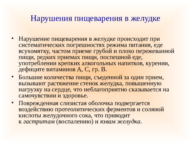 Нарушения пищеварения в желудке Нарушение пищеварения в желудке происходит при систематических погрешностях режима питания, еде всухомятку, частом приеме грубой и плохо пережеванной пищи, редких приемах пищи, поспешной еде, употреблении крепких алкогольных напитков, курении, дефиците витаминов А, С, гр. В. Большие количества пищи, съеденной за один прием, вызывают растяжение стенок желудка, повышенную нагрузку на сердце, что неблагоприятно сказывается на самочувствии и здоровье. Поврежденная слизистая оболочка подвергается воздействию протеолитических ферментов и соляной кислоты желудочного сока, что приводит к  гастритам  (воспалению) и  язвам желудка . 