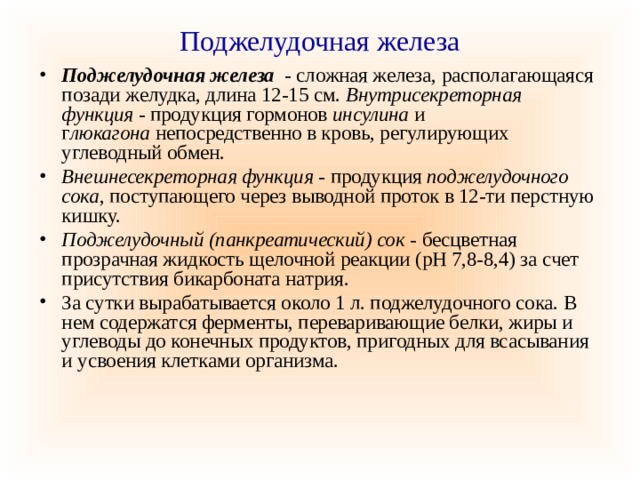 Поджелудочная железа Поджелудочная железа   - сложная железа, располагающаяся позади желудка, длина 12-15 см. Внутрисекреторная функция  - продукция гормонов  инсулина  и г люкагона  непосредственно в кровь, регулирующих углеводный обмен. Внешнесекреторная функция -  продукция  поджелудочного сока , поступающего через выводной проток в 12-ти перстную кишку. Поджелудочный (панкреатический) сок  - бесцветная прозрачная жидкость щелочной реакции (рН 7,8-8,4) за счет присутствия бикарбоната натрия. За сутки вырабатывается около 1 л. поджелудочного сока. В нем содержатся ферменты, переваривающие белки, жиры и углеводы до конечных продуктов, пригодных для всасывания и усвоения клетками организма. 
