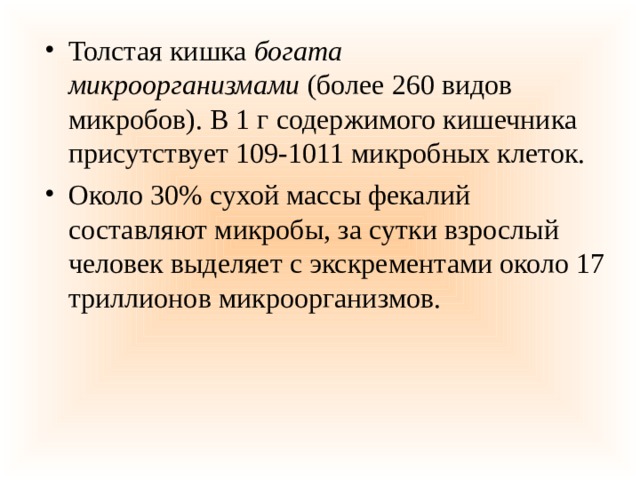 Толстая кишка  богата микроорганизмами  (более 260 видов микробов). В 1 г содержимого кишечника присутствует 109-1011 микробных клеток. Около 30% сухой массы фекалий составляют микробы, за сутки взрослый человек выделяет с экскрементами около 17 триллионов микроорганизмов. 