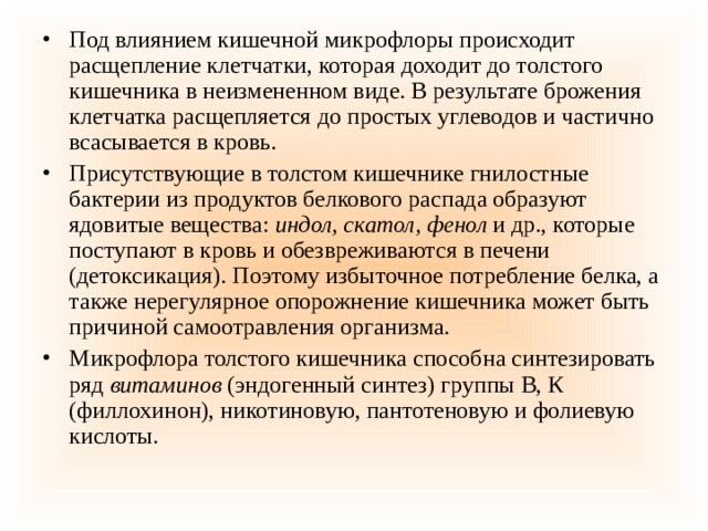 Под влиянием кишечной микрофлоры происходит расщепление клетчатки, которая доходит до толстого кишечника в неизмененном виде. В результате брожения клетчатка расщепляется до простых углеводов и частично всасывается в кровь. Присутствующие в толстом кишечнике гнилостные бактерии из продуктов белкового распада образуют ядовитые вещества:  индол, скатол, фенол  и др., которые поступают в кровь и обезвреживаются в печени (детоксикация). Поэтому избыточное потребление белка, а также нерегулярное опорожнение кишечника может быть причиной самоотравления организма. Микрофлора толстого кишечника способна синтезировать ряд  витаминов  (эндогенный синтез) группы В, К (филлохинон), никотиновую, пантотеновую и фолиевую кислоты. 