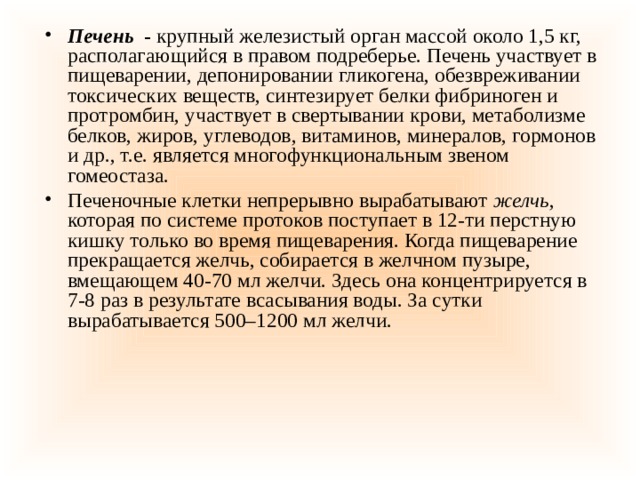 Печень   -  крупный железистый орган массой около 1,5 кг, располагающийся в правом подреберье. Печень участвует в пищеварении, депонировании гликогена, обезвреживании токсических веществ, синтезирует белки фибриноген и протромбин, участвует в свертывании крови, метаболизме белков, жиров, углеводов, витаминов, минералов, гормонов и др., т.е. является многофункциональным звеном гомеостаза. Печеночные клетки непрерывно вырабатывают  желчь , которая по системе протоков поступает в 12-ти перстную кишку только во время пищеварения. Когда пищеварение прекращается желчь, собирается в желчном пузыре, вмещающем 40-70 мл желчи. Здесь она концентрируется в 7-8 раз в результате всасывания воды. За сутки вырабатывается 500–1200 мл желчи. 