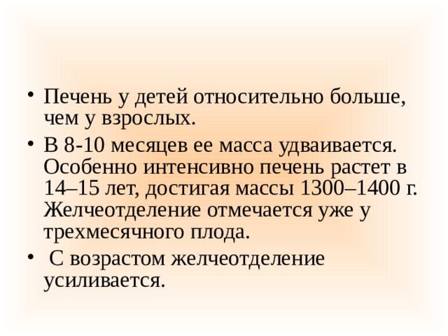 Печень у детей относительно больше, чем у взрослых. В 8-10 месяцев ее масса удваивается. Особенно интенсивно печень растет в 14–15 лет, достигая массы 1300–1400 г. Желчеотделение отмечается уже у трехмесячного плода.  С возрастом желчеотделение усиливается.  