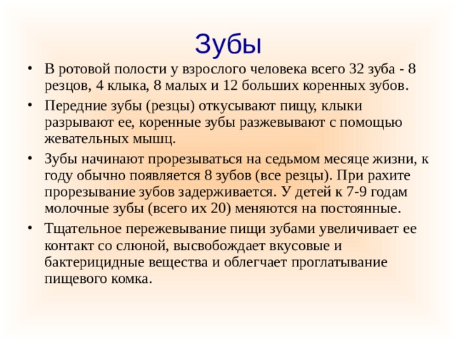 Зубы В ротовой полости у взрослого человека всего 32 зуба - 8 резцов, 4 клыка, 8 малых и 12 больших коренных зубов. Передние зубы (резцы) откусывают пищу, клыки разрывают ее, коренные зубы разжевывают с помощью жевательных мышц. Зубы начинают прорезываться на седьмом месяце жизни, к году обычно появляется 8 зубов (все резцы). При рахите прорезывание зубов задерживается. У детей к 7-9 годам молочные зубы (всего их 20) меняются на постоянные. Тщательное пережевывание пищи зубами увеличивает ее контакт со слюной, высвобождает вкусовые и бактерицидные вещества и облегчает проглатывание пищевого комка. 