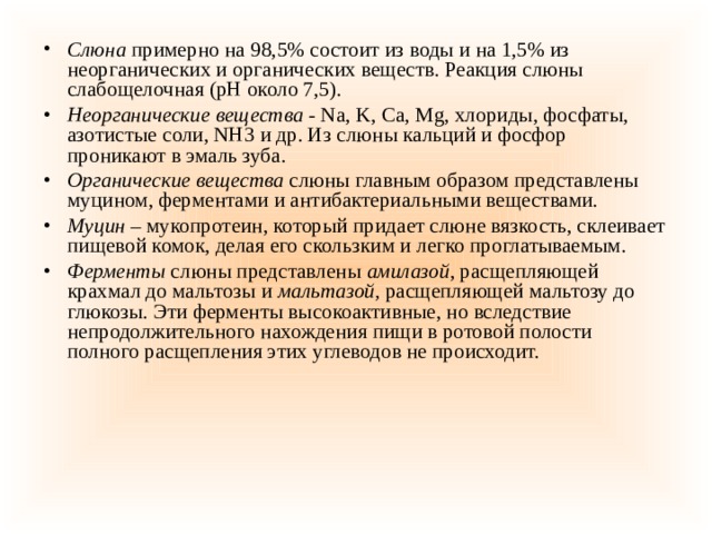 Слюна  примерно   на 98,5% состоит из воды и на 1,5% из неорганических и органических веществ. Реакция слюны слабощелочная (рН около 7,5). Неорганические вещества -  Na, K, Ca, Mg, хлориды, фосфаты, азотистые соли, NH3 и др. Из слюны кальций и фосфор проникают в эмаль зуба. Органические вещества  слюны главным образом представлены муцином, ферментами и антибактериальными веществами. Муцин –  мукопротеин, который придает слюне вязкость, склеивает пищевой комок, делая его скользким и легко проглатываемым. Ферменты  слюны представлены  амилазой , расщепляющей крахмал до мальтозы и  мальтазой,  расщепляющей мальтозу до глюкозы. Эти ферменты высокоактивные, но вследствие непродолжительного нахождения пищи в ротовой полости полного расщепления этих углеводов не происходит. 