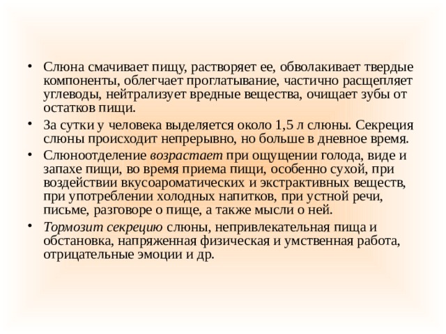 Слюна смачивает пищу, растворяет ее, обволакивает твердые компоненты, облегчает проглатывание, частично расщепляет углеводы, нейтрализует вредные вещества, очищает зубы от остатков пищи. За сутки у человека выделяется около 1,5 л слюны. Секреция слюны происходит непрерывно, но больше в дневное время. Слюноотделение  возрастает  при ощущении голода, виде и запахе пищи, во время приема пищи, особенно сухой, при воздействии вкусоароматических и экстрактивных веществ, при употреблении холодных напитков, при устной речи, письме, разговоре о пище, а также мысли о ней.  Тормозит секрецию  слюны, непривлекательная пища и обстановка, напряженная физическая и умственная работа, отрицательные эмоции и др. 