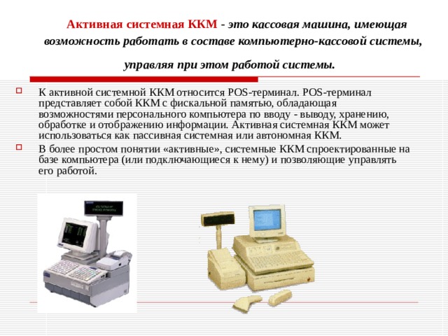   Активная системная ККМ   - это кассовая машина, имеющая возможность работать в составе компьютерно-кассовой системы, управляя при этом работой системы.  К активной системной ККМ относится POS-терминал. POS-терминал представляет собой ККМ с фискальной памятью, обладающая возможностями персонального компьютера по вводу - выводу, хранению, обработке и отображению информации. Активная системная ККМ может использоваться как пассивная системная или автономная ККМ. В более простом понятии «активные», системные ККМ спроектированные на базе компьютера (или подключающиеся к нему) и позволяющие управлять его работой. 