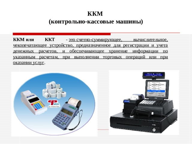 ККМ  (контрольно-кассовые машины) ККМ или ККТ -  это счетно-суммирующее, вычислительное, чекопечатающее устройство, предназначенное для регистрации и учета денежных расчетов, и обеспечивающее хранение информации по указанным расчетам, при выполнении торговых операций или при оказании услуг . 