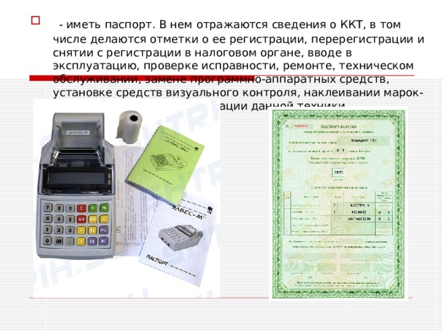 - иметь паспорт. В нем отражаются сведения о ККТ, в том числе делаются отметки о ее регистрации, перерегистрации и снятии с регистрации в налоговом органе, вводе в эксплуатацию, проверке исправности, ремонте, техническом обслуживании, замене программно-аппаратных средств, установке средств визуального контроля, наклеивании марок-пломб и выводе из эксплуатации данной техники. 