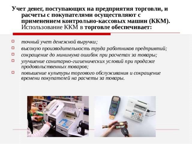 Учет денег, поступающих на предприятия торговли, и расчеты с покупателями осуществляют с применением контрольно-кассовых машин (ККМ). Использование ККМ в торговле обеспечивает:  точный учет денежной выручки; высокую производительность труда работников предприятий; сокращение до минимума ошибок при расчетах за товары; улучшение санитарно-гигиенических условий при продаже продовольственных товаров; повышение культуры торгового обслуживания и сокращение времени покупателей на расчеты за товары. 