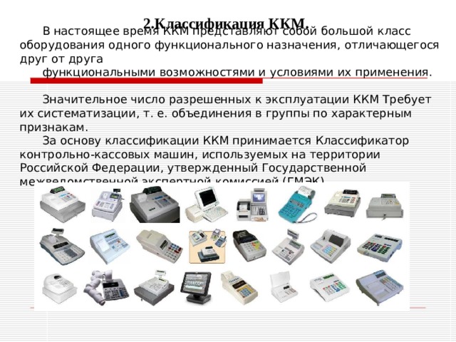 2.Классификация ККМ. В настоящее время ККМ представляют собой большой класс оборудования одного функционального назначения, отличающегося друг от друга функциональными возможностями и условиями их применения. Значительное число разрешенных к эксплуатации ККМ Требует их систематизации, т. е. объединения в группы по характерным признакам. За основу классификации ККМ принимается Классификатор контрольно-кассовых машин, используемых на территории Российской Федерации, утвержденный Государственной межведомственной экспертной комиссией (ГМЭК). 