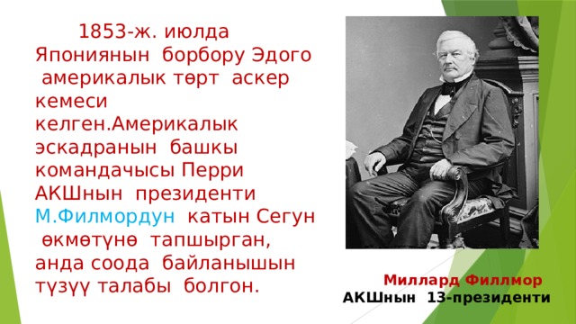  1853-ж. июлда Япониянын борбору Эдого америкалык төрт аскер кемеси келген.Америкалык эскадранын башкы командачысы Перри АКШнын президенти М.Филмордун катын Сегун өкмөтүнө тапшырган, анда соода байланышын түзүү талабы болгон.  Миллард Филлмор АКШнын 13-президенти 
