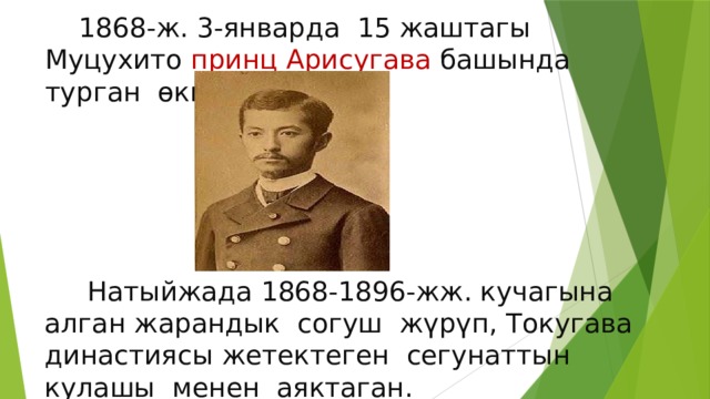  1868-ж. 3-январда 15 жаштагы Муцухито принц Арисугава башында турган өкмөттү түзөт.  Натыйжада 1868-1896-жж. кучагына алган жарандык согуш жүрүп, Токугава династиясы жетектеген сегунаттын кулашы менен аяктаган. 