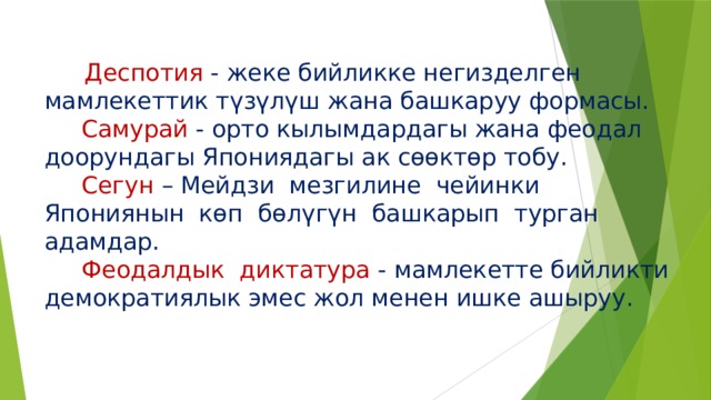  Деспотия - жеке бийликке негизделген мамлекеттик түзүлүш жана башкаруу формасы.   Самурай - орто кылымдардагы жана феодал доорундагы Япониядагы ак сөөктөр тобу.   Сегун – Мейдзи мезгилине чейинки Япониянын көп бөлүгүн башкарып турган адамдар.   Феодалдык диктатура - мамлекетте бийликти демократиялык эмес жол менен ишке ашыруу.   