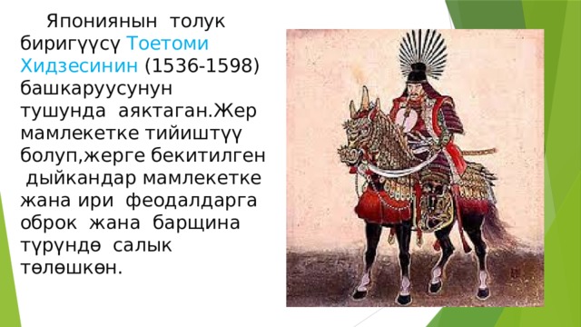  Япониянын толук биригүүсү Тоетоми Хидзесинин (1536-1598) башкаруусунун тушунда аяктаган.Жер мамлекетке тийиштүү болуп,жерге бекитилген дыйкандар мамлекетке жана ири феодалдарга оброк жана барщина түрүндө салык төлөшкөн. 