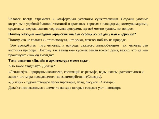 Человек всегда стремится к комфортным условиям существования. Созданы уютные квартиры с удобной бытовой техникой в красивых городах с площадями, коммуникациями, средствами передвижения, торговыми центрами, где всё можно купить, но  вопрос: Почему каждый выходной городские жители стремятся на дачу или в деревню? Потому что не хватает чистого воздуха, нет речки, хочется побыть на природе.  Это врождённая тяга человека к природе, зажатого железобетоном т.к. человек сам частичка природы. Поэтому так важен ему кусочек земли вокруг дома, важно, что на нем происходит и как он выглядит. Тема занятия «Дизайн и архитектура моего сада».  Что такое ландшафт? Дизайн? «Ландшафт» - природный комплекс, состоящий из рельефа, воды, почвы, растительного и животного мира, находящегося во взаимодействии (Словарь). «Дизайн» - художественное проектирование, план, рисунок. (Словарь). Давайте познакомимся с элементами сада которые создают уют и комфорт.  