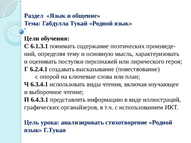 Раздел «Язык и общение» Тема: Габдулла Тукай «Родной язык»  Цели обучения: С 6.1.3.1 понимать содержание поэтических произведе-ний, определяя тему и основную мысль, характеризовать и оценивать поступки персонажей или лирического героя; Г  6.2.4.1 создавать высказывание (повествование) с опорой на ключевые слова или план; Ч 6.3.4.1 использовать виды чтения, включая изучающее и выборочное чтение; П 6.4.3.1 представлять информацию в виде иллюстраций, графических органайзеров, в т.ч. с использованием ИКТ. Цель урока: анализировать стихотворение «Родной язык» Г.Тукая 