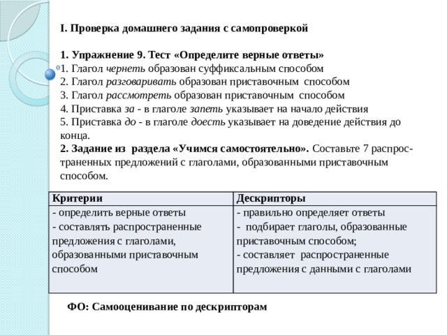 I. Проверка домашнего задания с самопроверкой 1. Упражнение 9. Тест «Определите верные ответы» 1. Глагол чернеть образован суффиксальным способом 2. Глагол разговаривать образован приставочным способом 3. Глагол рассмотреть образован приставочным способом 4. Приставка за - в глаголе запеть указывает на начало действия 5. Приставка до - в глаголе доесть указывает на доведение действия до конца. 2. Задание из раздела «Учимся самостоятельно». Составьте 7 распрос-траненных предложений с глаголами, образованными приставочным способом. Критерии - определить верные ответы Дескрипторы - правильно определяет ответы - составлять распространенные предложения с глаголами, образованными приставочным способом - подбирает глаголы, образованные приставочным способом; - составляет распространенные предложения с данными с глаголами ФО: Самооценивание по дескрипторам 