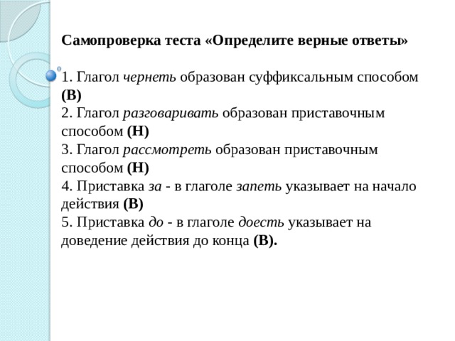 Самопроверка теста «Определите верные ответы» 1. Глагол чернеть образован суффиксальным способом (В) 2. Глагол разговаривать образован приставочным способом (Н) 3. Глагол рассмотреть образован приставочным способом (Н) 4. Приставка за - в глаголе запеть указывает на начало действия (В) 5. Приставка до - в глаголе доесть указывает на доведение действия до конца (В). 