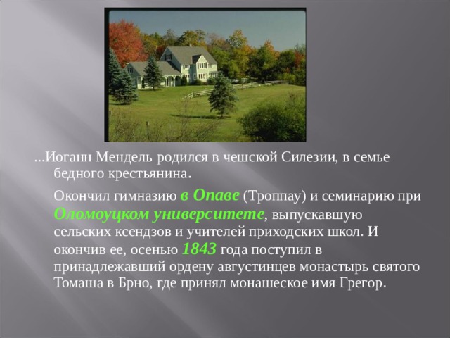 ...Иоганн Мендель  родился в чешской Силезии, в семье бедного крестьянина .   Окончил гимназию в Опаве (Троппау) и семинарию при Оломоуцком университете , выпускавшую сельских ксендзов и учителей приходских школ. И окончив ее, осенью 1843 года поступил в принадлежавший ордену августинцев монастырь святого Томаша в Брно, где принял монашеское имя Грегор .  