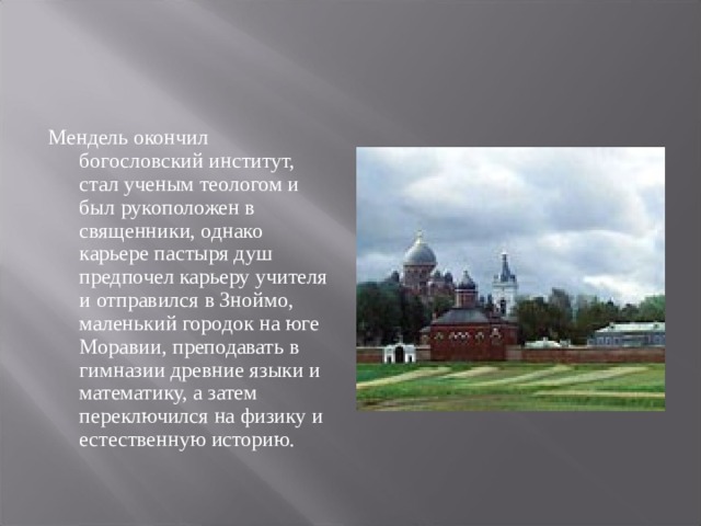 Мендель окончил богословский институт, стал ученым теологом и был рукоположен в священники, однако карьере пастыря душ предпочел карьеру учителя и отправился в Зноймо, маленький городок на юге Моравии, преподавать в гимназии древние языки и математику, а затем переключился на физику и естественную историю. 