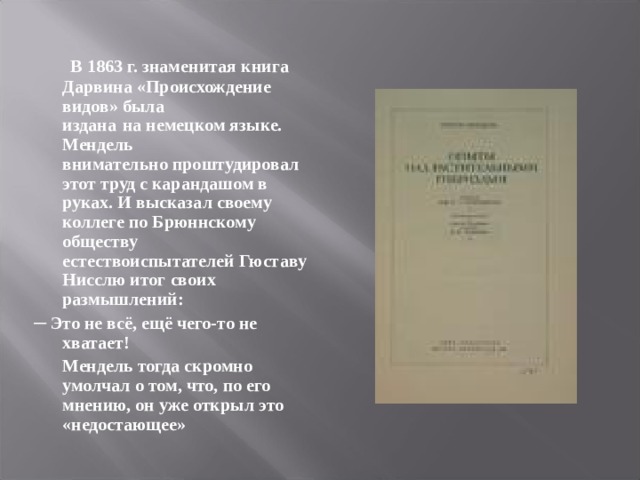  В 1863 г. знаменитая книга Дарвина «Происхождение видов» была  издана  на немецком языке. Мендель  внимательно проштудировал  этот труд с карандашом в руках. И высказал своему коллеге по Брюннскому обществу естествоиспытателей Гюставу Нисслю итог своих размышлений: ─ Это не всё, ещё чего-то не хватает!  Мендель тогда скромно умолчал о том, что, по его мнению, он уже открыл это «недостающее» 