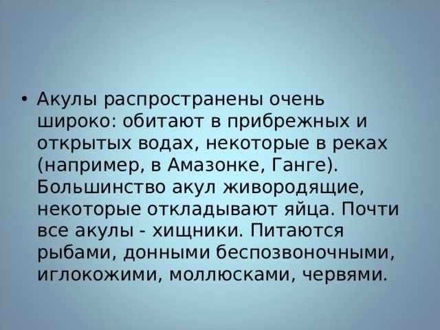Акулы распространены очень широко: обитают в прибрежных и открытых водах, некоторые в реках (например, в Амазонке, Ганге). Большинство акул живородящие, некоторые откладывают яйца. Почти все акулы - хищники. Питаются рыбами, донными беспозвоночными, иглокожими, моллюсками, червями. 