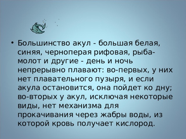 Большинство акул - большая белая, синяя, черноперая рифовая, рыба-молот и другие - день и ночь непрерывно плавают: во-первых, у них нет плавательного пузыря, и если акула остановится, она пойдет ко дну; во-вторых у акул, исключая некоторые виды, нет механизма для прокачивания через жабры воды, из которой кровь получает кислород. 
