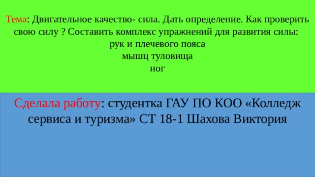 Тема : Двигательное качество- сила. Дать определение. Как проверить свою силу ? Составить комплекс упражнений для развития силы:  рук и плечевого пояса  мышц туловища  ног   Сделала работу : студентка ГАУ ПО КОО «Колледж сервиса и туризма» СТ 18-1 Шахова Виктория 