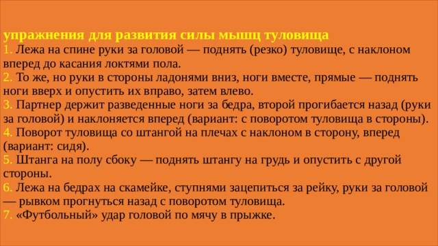 упражнения для развития силы мышц туловища  1. Лежа на спине руки за головой — поднять (резко) туловище, с наклоном вперед до касания локтями пола.  2. То же, но руки в стороны ладонями вниз, ноги вместе, прямые — поднять ноги вверх и опустить их вправо, затем влево.  3. Партнер держит разведенные ноги за бедра, второй прогибается назад (руки за головой) и наклоняется вперед (вариант: с поворотом туловища в стороны).  4. Поворот туловища со штангой на плечах с наклоном в сторону, вперед (вариант: сидя).  5. Штанга на полу сбоку — поднять штангу на грудь и опустить с другой стороны.  6. Лежа на бедрах на скамейке, ступнями зацепиться за рейку, руки за головой — рывком прогнуться назад с поворотом туловища.  7. «Футбольный» удар головой по мячу в прыжке. 