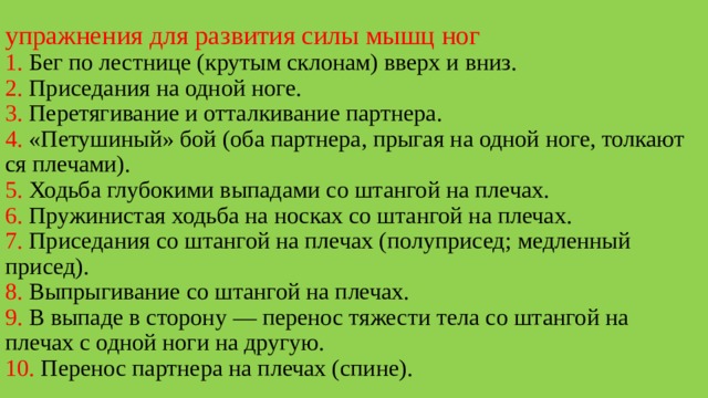 упражнения для развития силы мышц ног  1. Бег по лестнице (крутым склонам) вверх и вниз.  2. Приседания на одной ноге.  3. Перетягивание и отталкивание партнера.  4. «Петушиный» бой (оба партнера, прыгая на одной ноге, толкают­ся плечами).  5. Ходьба глубокими выпадами со штангой на плечах.  6. Пружинистая ходьба на носках со штангой на плечах.  7. Приседания со штангой на плечах (полуприсед; медленный присед).  8. Выпрыгивание со штангой на плечах.  9. В выпаде в сторону — перенос тяжести тела со штангой на плечах с одной ноги на другую.  10. Перенос партнера на плечах (спине). 
