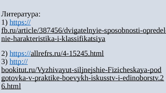 Литература:  1) https:// fb.ru/article/387456/dvigatelnyie-sposobnosti-opredelenie-harakteristika-i-klassifikatsiya  2) https:// allrefrs.ru/4-15245.html  3) http:// bookitut.ru/Vyzhivayut-siljnejshie-Fizicheskaya-podgotovka-v-praktike-boevykh-iskusstv-i-edinoborstv.26.html   
