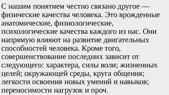 С нашим понятием честно связано другое — физические качества человека. Это врожденные анатомические, физиологические, психологические качества каждого из нас. Они напрямую влияют на развитие двигательных способностей человека. Кроме того, совершенствование последних зависит от следующего: характера, силы воли; жизненных целей; окружающей среды, круга общения; легкости освоения новых умений и навыков; переносимости нагрузок и проч. 