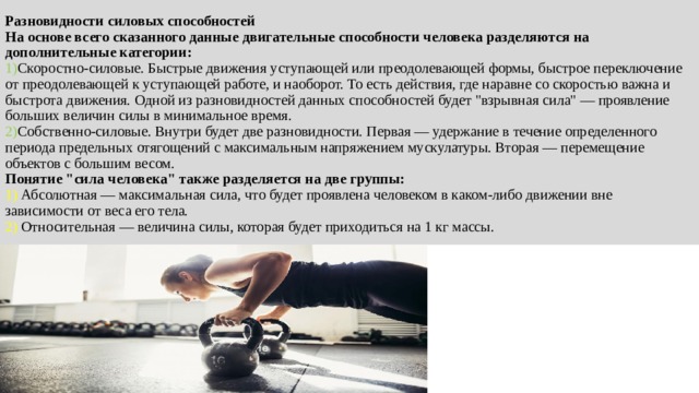 Разновидности силовых способностей  На основе всего сказанного данные двигательные способности человека разделяются на дополнительные категории:  1) Скоростно-силовые. Быстрые движения уступающей или преодолевающей формы, быстрое переключение от преодолевающей к уступающей работе, и наоборот. То есть действия, где наравне со скоростью важна и быстрота движения. Одной из разновидностей данных способностей будет 