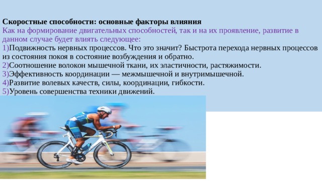 Скоростные способности: основные факторы влияния   Как на формирование двигательных способностей, так и на их проявление, развитие в данном случае будет влиять следующее:  1) Подвижность нервных процессов. Что это значит? Быстрота перехода нервных процессов из состояния покоя в состояние возбуждения и обратно.  2) Соотношение волокон мышечной ткани, их эластичности, растяжимости.  3) Эффективность координации — межмышечной и внутримышечной.  4) Развитие волевых качеств, силы, координации, гибкости.  5) Уровень совершенства техники движений. 