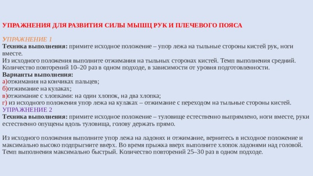 УПРАЖНЕНИЯ ДЛЯ РАЗВИТИЯ СИЛЫ МЫШЦ РУК И ПЛЕЧЕВОГО ПОЯСА   У пражнение 1  Техника выполнения:  примите исходное положение – упор лежа на тыльные стороны кистей рук, ноги вместе.  Из исходного положения выполните отжимания на тыльных сторонах кистей. Темп выполнения средний. Количество повторений 10–20 раз в одном подходе, в зависимости от уровня подготовленности.  Варианты выполнения:  а) отжимания на кончиках пальцев;  б) отжимание на кулаках;  в) отжимание с хлопками: на один хлопок, на два хлопка;  г) из исходного положения упор лежа на кулаках – отжимание с переходом на тыльные стороны кистей.  УПРАЖНЕНИЕ 2  Техника выполнения: примите исходное положение – туловище естественно выпрямлено, ноги вместе, руки естественно опущены вдоль туловища, голову держать прямо.   Из исходного положения выполните упор лежа на ладонях и отжимание, вернитесь в исходное положение и максимально высоко подпрыгните вверх. Во время прыжка вверх выполните хлопок ладонями над головой. Темп выполнения максимально быстрый. Количество повторений 25–30 раз в одном подходе. 