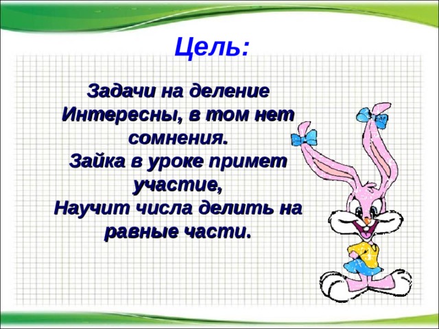Цель: Задачи на деление  Интересны, в том нет сомнения.  Зайка в уроке примет участие,  Научит числа делить на равные части. 