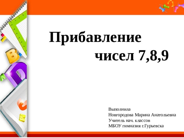 Прибавление чисел 7,8,9 Выполнила Новгородова Марина Анатольевна Учитель нач. классов МБОУ гимназия г.Гурьевска 