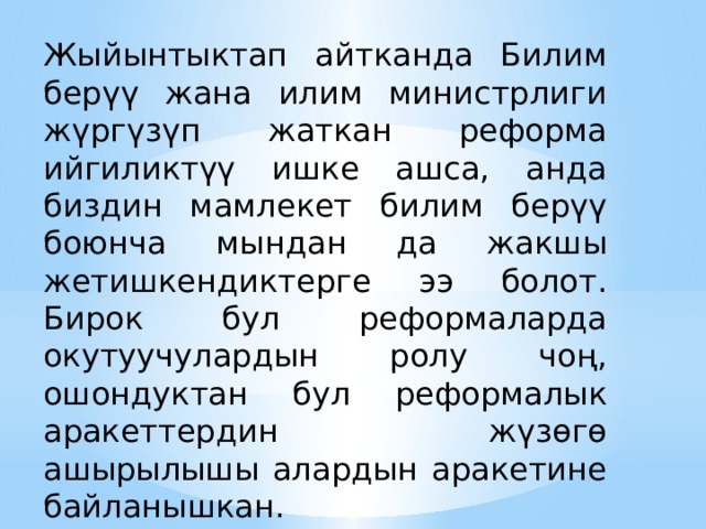 Жыйынтыктап айтканда Билим берүү жана илим министрлиги жүргүзүп жаткан реформа ийгиликтүү ишке ашса, анда биздин мамлекет билим берүү боюнча мындан да жакшы жетишкендиктерге ээ болот. Бирок бул реформаларда окутуучулардын ролу чоң, ошондуктан бул реформалык аракеттердин жүзөгө ашырылышы алардын аракетине байланышкан. Будьте кратки. Сделайте текст как можно более кратким для использования крупного шрифта.  