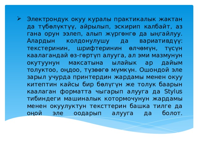 Электрондук окуу куралы практикалык жактан да түбөлүктүү, айрылып, эскирип калбайт, аз гана орун ээлеп, алып жүргөнгө да ыңгайлуу. Алардын колдонулушу да вариативдүү: текстеринин, шрифтеринин өлчөмүн, түсүн каалагандай өз-гөртүп алууга, ал эми мазмунун окутуунун максатына ылайык ар дайым толуктоо, оңдоо, түзөөгө мүмкүн. Ошондой эле зарыл учурда принтердин жардамы менен окуу китептин кайсы бир бөлүгүн же толук баарын каалаган форматта чыгарып алууга да Stylus тибиндеги машиналык котормочунун жардамы менен окуулуктун тексттерин башка тилге да оңой эле оодарып алууга да болот.   