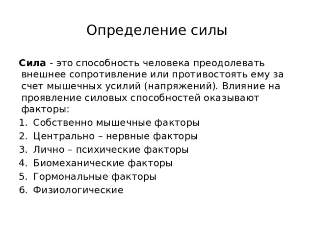 Определение силы Сила  - это способность человека преодолевать внешнее сопротивление или противостоять ему за счет мышечных усилий (напряжений). Влияние на проявление силовых способностей оказывают факторы: Собственно мышечные факторы Центрально – нервные факторы Лично – психические факторы Биомеханические факторы Гормональные факторы Физиологические   