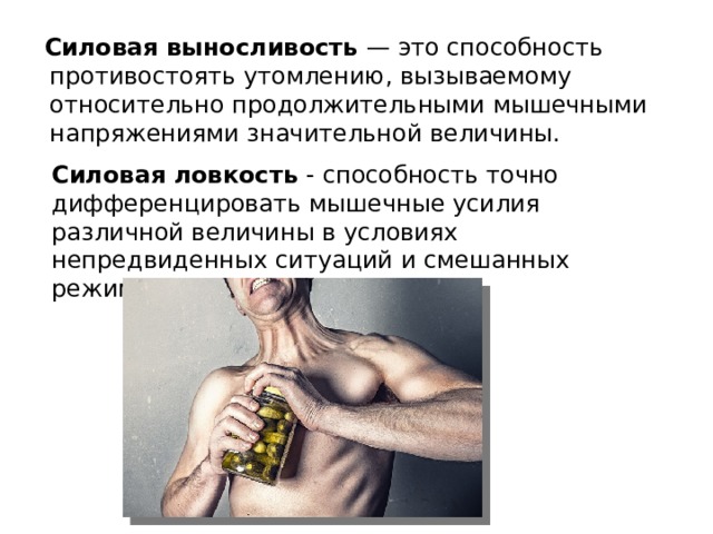 Силовая выносливость — это способность противостоять утомлению, вызываемому относительно продолжительными мышечными напряжениями значительной величины. Силовая ловкость - способность точно дифференцировать мышечные усилия различной величины в условиях непредвиденных ситуаций и смешанных режимов работы мышц.   
