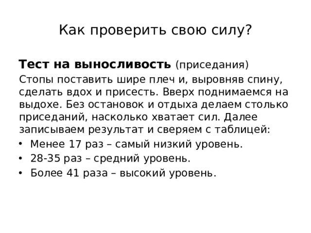 Как проверить свою силу? Тест на выносливость  (приседания) Стопы поставить шире плеч и, выровняв спину, сделать вдох и присесть. Вверх поднимаемся на выдохе. Без остановок и отдыха делаем столько приседаний, насколько хватает сил. Далее записываем результат и сверяем с таблицей: Менее 17 раз – самый низкий уровень. 28-35 раз – средний уровень. Более 41 раза – высокий уровень. 