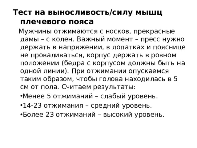 Тест на выносливость/силу мышц плечевого пояса Мужчины отжимаются с носков, прекрасные дамы – с колен. Важный момент – пресс нужно держать в напряжении, в лопатках и пояснице не проваливаться, корпус держать в ровном положении (бедра с корпусом должны быть на одной линии). При отжимании опускаемся таким образом, чтобы голова находилась в 5 см от пола. Считаем результаты: Менее 5 отжиманий – слабый уровень. 14-23 отжимания – средний уровень. Более 23 отжиманий – высокий уровень. 