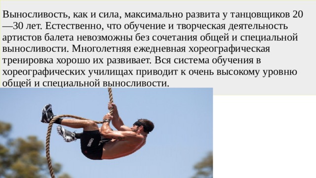 Выносливость, как и сила, максимально развита у танцовщиков 20—30 лет. Естественно, что обучение и творческая деятельность артистов балета невозможны без сочетания общей и специальной выносливости. Многолетняя ежедневная хореографическая тренировка хорошо их развивает. Вся система обучения в хореографических училищах приводит к очень высокому уровню общей и специальной выносливости. 