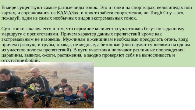 В мире существуют самые разные виды гонок. Это и гонки на спорткарах, велосипедах или картах, и соревнования на КАМАЗах, и просто забеги спортсменов, но Tough Guy – это, пожалуй, один из самых необычных видов экстремальных гонок.   Суть гонки заключается в том, что огромное количество участников бегут по заданному маршруту с препятствиями. Причем характер данных препятствий кроме как экстремальным не назовешь. Мужчинам и женщинам необходимо преодолеть огонь, воду, причем грязную, и трубы, правда, не медные, а бетонные (они служат туннелями на одном из участков полосы препятствий). В пути участники получают различные повреждения: царапины, вывихи, ожоги, растяжения, а заодно проверяют себя на выносливость и отсутствие фобий. 