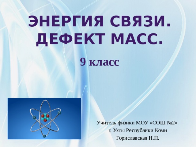 Энергия связи.  Дефект масс.  9 класс  Учитель физики МОУ «СОШ №2» г. Ухты Республики Коми Гориславская Н.П. 