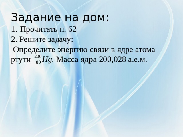 Задание на дом:  1.  Прочитать п. 62  2. Решите задачу:  Определите энергию связи в ядре атома ртути . Масса ядра 200,028 а.е.м.     