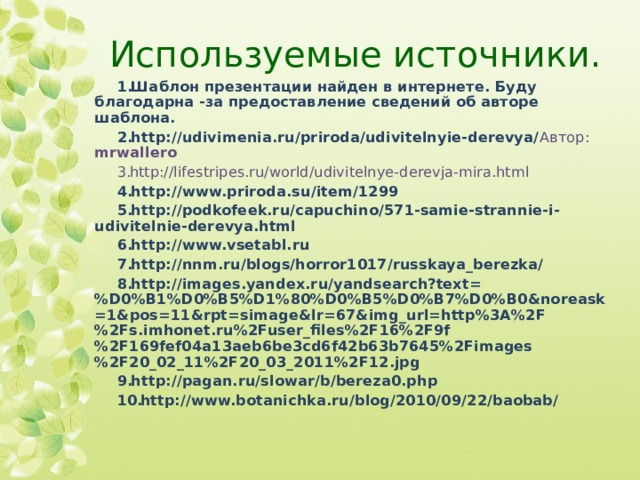 Используемые источники. Шаблон презентации найден в интернете. Буду благодарна -за предоставление сведений об авторе шаблона. http://udivimenia.ru/priroda/udivitelnyie-derevya/ Автор: mrwallero http://lifestripes.ru/world/udivitelnye-derevja-mira.html  http://www.priroda.su/item/1299 http://podkofeek.ru/capuchino/571-samie-strannie-i-udivitelnie-derevya.html http://www.vsetabl.ru http://nnm.ru/blogs/horror1017/russkaya_berezka/ http://images.yandex.ru/yandsearch?text=%D0%B1%D0%B5%D1%80%D0%B5%D0%B7%D0%B0&noreask=1&pos=11&rpt=simage&lr=67&img_url=http%3A%2F%2Fs.imhonet.ru%2Fuser_files%2F16%2F9f%2F169fef04a13aeb6be3cd6f42b63b7645%2Fimages%2F20_02_11%2F20_03_2011%2F12.jpg http://pagan.ru/slowar/b/bereza0.php http://www.botanichka.ru/blog/2010/09/22/baobab/       