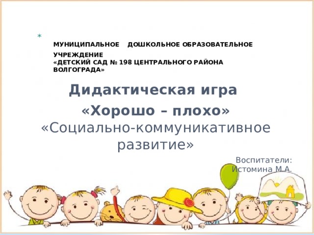 МУНИЦИПАЛЬНОЕ  ДОШКОЛЬНОЕ ОБРАЗОВАТЕЛЬНОЕ УЧРЕЖДЕНИЕ  «ДЕТСКИЙ САД № 198 ЦЕНТРАЛЬНОГО РАЙОНА ВОЛГОГРАДА»     Дидактическая игра «Хорошо – плохо»  «Социально-коммуникативное развитие» Воспитатели:  Истомина М.А.   